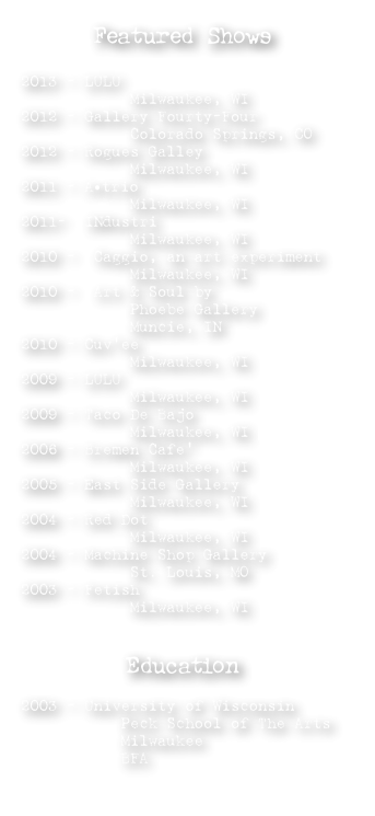 Featured Shows

2013 - LULU 
            Milwaukee, WI 
2012 - Gallery Fourty-Four  
            Colorado Springs, CO  
2012 - Rogues Galley      
            Milwaukee, WI
2011 - A•trio 
            Milwaukee, WI
2011-  INdustri
            Milwaukee, WI 
2010 -  Caggio, an art experiment
            Milwaukee, WI
2010 -  Art & Soul by                 
            Phoebe Gallery 
            Muncie, IN
2010 - Cuv’ee           
            Milwaukee, WI
2009 - LULU             
            Milwaukee, WI
2009 - Taco De Bajo 
            Milwaukee, WI 
2006 - Bremen Cafe’ 
            Milwaukee, WI
2005 - East Side Gallery
            Milwaukee, WI
2004 - Red Dot
            Milwaukee, WI
2004 - Machine Shop Gallery
            St. Louis, MO
2003 - Fetish
            Milwaukee, WI


Education

2003 - University of Wisconsin
           Peck School of The Arts
           Milwaukee
           BFA