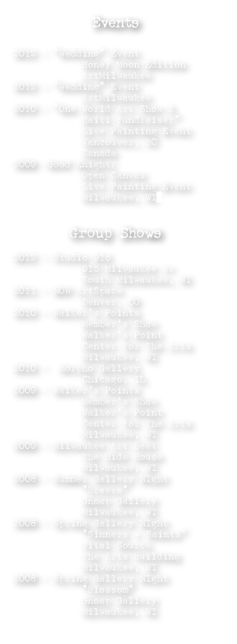 Events

2012 - “Wedding” Event
            Honey Moon Edition
            ArtMilwaukee 
2012 - “Wedding” Event
            ArtMilwaukee
2010 - “One World Art Show &
            Haiti Fundraiser”
            Live Painting Event 
            Vancouver, BC
            Canada
2009 -Good Knight/
            Open Canvas
            Live Painting Event                 
            Milwaukee, WI


Group Shows

2012 - Studio 915 
            915 Milwaukee Av
            South Milwaukee, WI
2011 - NOW ArtSpace
            Denver, CO
2010 - Walker’s Points 
            Member’s Show
            Walker’s Point 
            Center For The Arts
            Milwaukee, WI
2010 -  Morpho Gallery 
            Chicago, IL 
2009 - Walker’s Points  
            Member’s Show
            Walker’s Point 
            Center For The Arts
            Milwaukee, WI 
2009 - Milwaukee Art Beat  
            The Hide House
            Milwaukee, WI
2008 - Summer Gallery NIght
            “Breeze”
            Gnoap Gallery
            Milwaukee, WI 
2008 - Spring Gallery NIght
            “Sinners + Saints”
            Vital Source 
            The Arts Building
            Milwaukee, WI
2008 - Spring Gallery NIght
            “Blossom”
            Gnoap Gallery
            Milwaukee, WI
